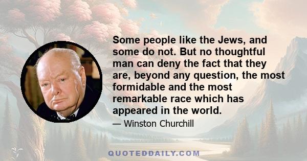 Some people like the Jews, and some do not. But no thoughtful man can deny the fact that they are, beyond any question, the most formidable and the most remarkable race which has appeared in the world.