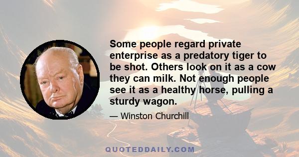 Some people regard private enterprise as a predatory tiger to be shot. Others look on it as a cow they can milk. Not enough people see it as a healthy horse, pulling a sturdy wagon.