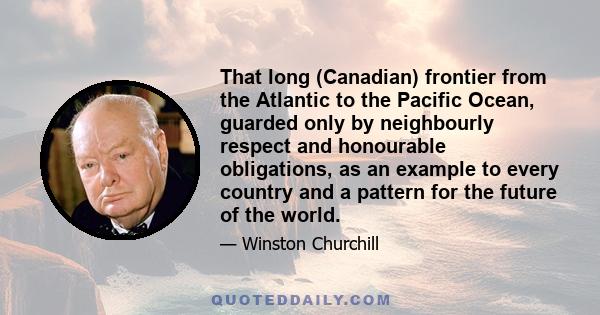 That long (Canadian) frontier from the Atlantic to the Pacific Ocean, guarded only by neighbourly respect and honourable obligations, as an example to every country and a pattern for the future of the world.