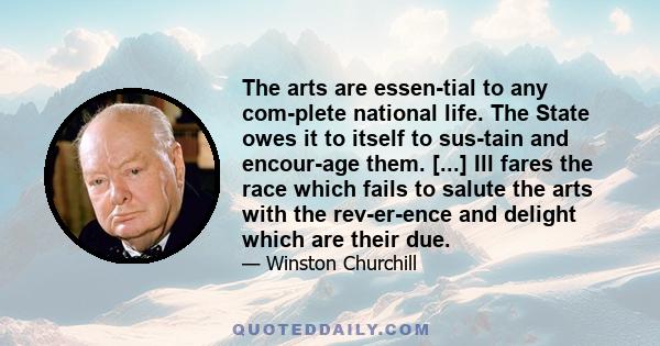 The arts are essen­tial to any com­plete national life. The State owes it to itself to sus­tain and encour­age them. [...] Ill fares the race which fails to salute the arts with the rev­er­ence and delight which are