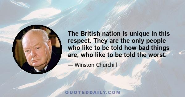 The British nation is unique in this respect. They are the only people who like to be told how bad things are, who like to be told the worst.