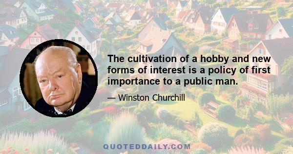 The cultivation of a hobby and new forms of interest is a policy of first importance to a public man.