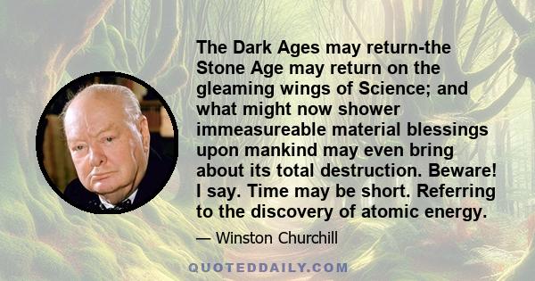 The Dark Ages may return-the Stone Age may return on the gleaming wings of Science; and what might now shower immeasureable material blessings upon mankind may even bring about its total destruction. Beware! I say. Time 