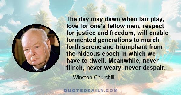 The day may dawn when fair play, love for one's fellow men, respect for justice and freedom, will enable tormented generations to march forth serene and triumphant from the hideous epoch in which we have to dwell.