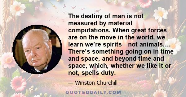 The destiny of man is not measured by material computations. When great forces are on the move in the world, we learn we’re spirits—not animals…. There’s something going on in time and space, and beyond time and space,