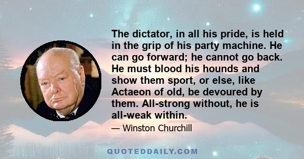 The dictator, in all his pride, is held in the grip of his party machine. He can go forward; he cannot go back. He must blood his hounds and show them sport, or else, like Actaeon of old, be devoured by them. All-strong 