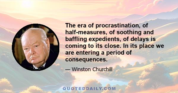 The era of procrastination, of half-measures, of soothing and baffling expedients, of delays is coming to its close. In its place we are entering a period of consequences.