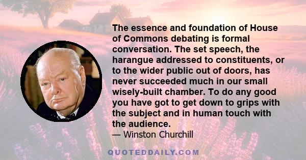 The essence and foundation of House of Commons debating is formal conversation. The set speech, the harangue addressed to constituents, or to the wider public out of doors, has never succeeded much in our small