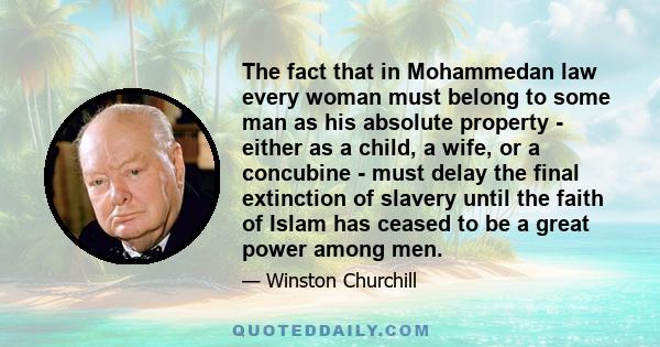 The fact that in Mohammedan law every woman must belong to some man as his absolute property - either as a child, a wife, or a concubine - must delay the final extinction of slavery until the faith of Islam has ceased