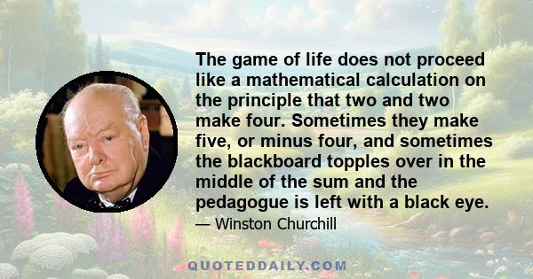 The game of life does not proceed like a mathematical calculation on the principle that two and two make four. Sometimes they make five, or minus four, and sometimes the blackboard topples over in the middle of the sum