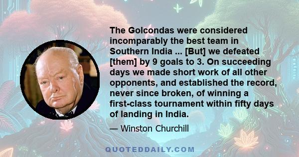 The Golcondas were considered incomparably the best team in Southern India ... [But] we defeated [them] by 9 goals to 3. On succeeding days we made short work of all other opponents, and established the record, never