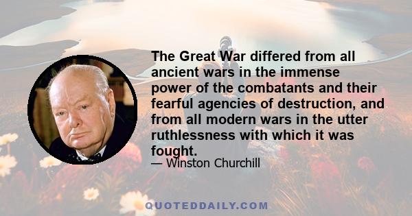 The Great War differed from all ancient wars in the immense power of the combatants and their fearful agencies of destruction, and from all modern wars in the utter ruthlessness with which it was fought... Europe and