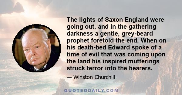 The lights of Saxon England were going out, and in the gathering darkness a gentle, grey-beard prophet foretold the end. When on his death-bed Edward spoke of a time of evil that was coming upon the land his inspired