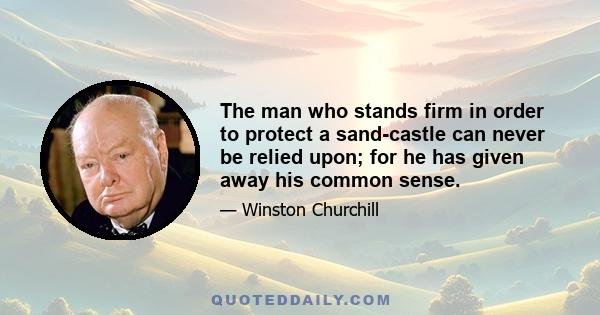 The man who stands firm in order to protect a sand-castle can never be relied upon; for he has given away his common sense.