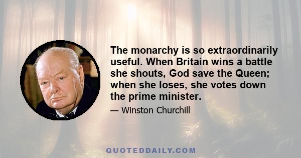 The monarchy is so extraordinarily useful. When Britain wins a battle she shouts, God save the Queen; when she loses, she votes down the prime minister.