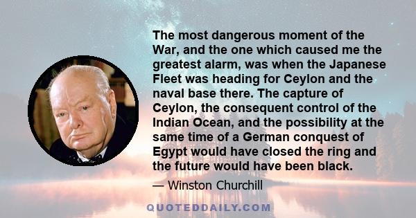 The most dangerous moment of the War, and the one which caused me the greatest alarm, was when the Japanese Fleet was heading for Ceylon and the naval base there. The capture of Ceylon, the consequent control of the