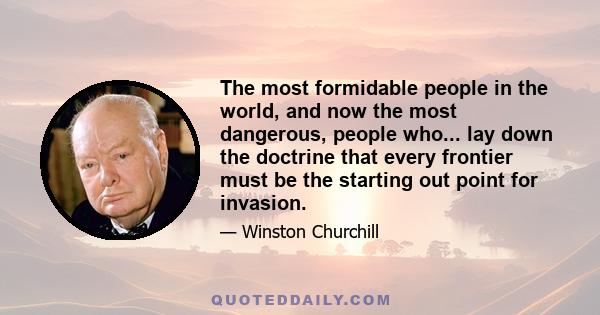 The most formidable people in the world, and now the most dangerous, people who... lay down the doctrine that every frontier must be the starting out point for invasion.