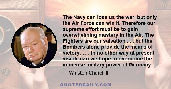 The Navy can lose us the war, but only the Air Force can win it. Therefore our supreme effort must be to gain overwhelming mastery in the Air. The Fighters are our salvation . . . but the Bombers alone provide the means 