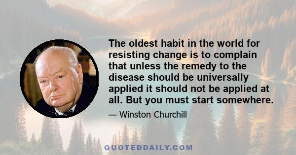 The oldest habit in the world for resisting change is to complain that unless the remedy to the disease should be universally applied it should not be applied at all. But you must start somewhere.