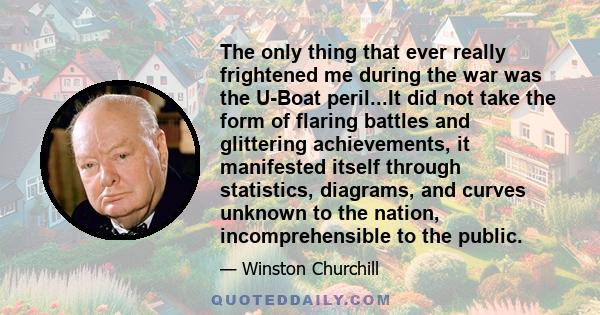 The only thing that ever really frightened me during the war was the U-Boat peril...It did not take the form of flaring battles and glittering achievements, it manifested itself through statistics, diagrams, and curves