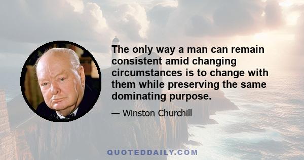 The only way a man can remain consistent amid changing circumstances is to change with them while preserving the same dominating purpose.