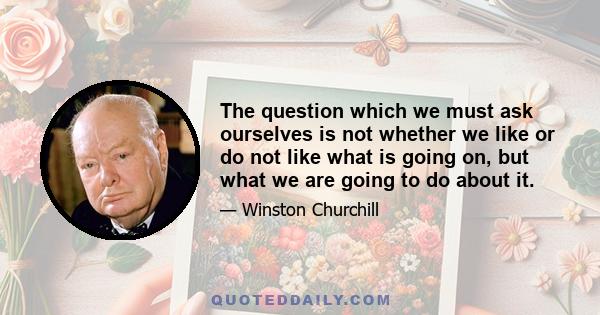 The question which we must ask ourselves is not whether we like or do not like what is going on, but what we are going to do about it.