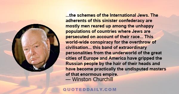 ...the schemes of the International Jews. The adherents of this sinister confederacy are mostly men reared up among the unhappy populations of countries where Jews are persecuted on account of their race... This