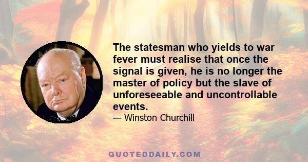 The statesman who yields to war fever must realise that once the signal is given, he is no longer the master of policy but the slave of unforeseeable and uncontrollable events.