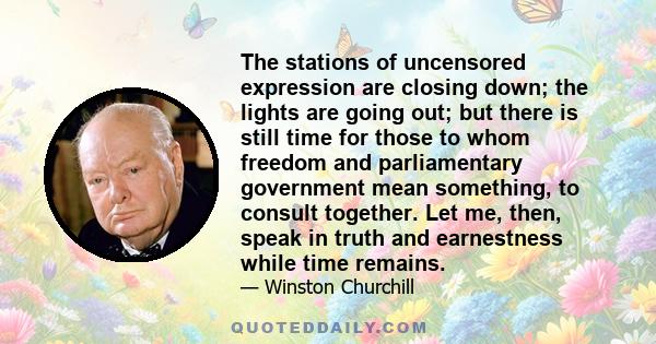 The stations of uncensored expression are closing down; the lights are going out; but there is still time for those to whom freedom and parliamentary government mean something, to consult together. Let me, then, speak