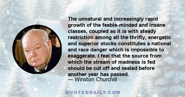 The unnatural and increasingly rapid growth of the feeble-minded and insane classes, coupled as it is with steady restriction among all the thrifty, energetic and superior stocks constitutes a national and race danger