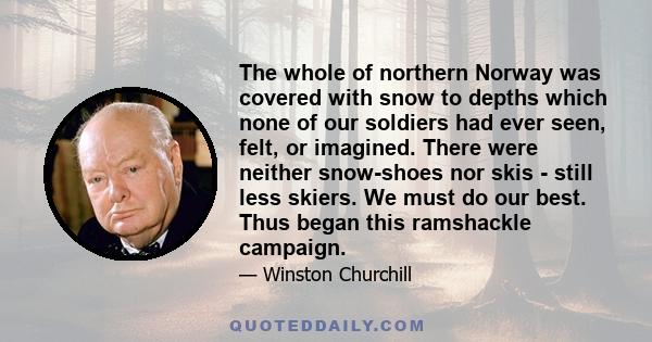 The whole of northern Norway was covered with snow to depths which none of our soldiers had ever seen, felt, or imagined. There were neither snow-shoes nor skis - still less skiers. We must do our best. Thus began this