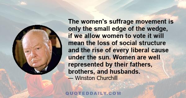 The women's suffrage movement is only the small edge of the wedge, if we allow women to vote it will mean the loss of social structure and the rise of every liberal cause under the sun. Women are well represented by