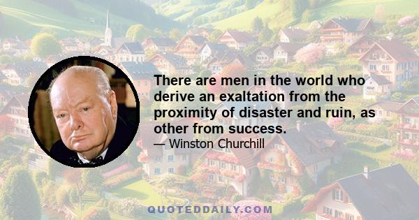 There are men in the world who derive an exaltation from the proximity of disaster and ruin, as other from success.