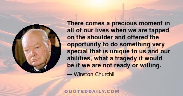 There comes a precious moment in all of our lives when we are tapped on the shoulder and offered the opportunity to do something very special that is unique to us and our abilities, what a tragedy it would be if we are