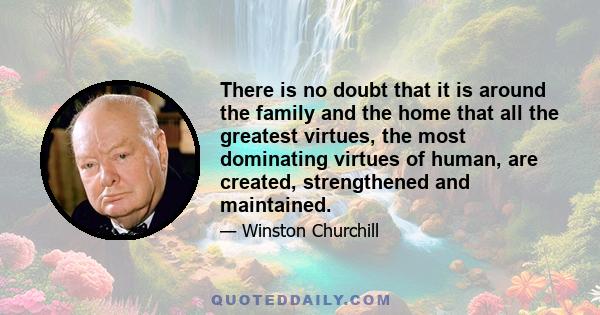 There is no doubt that it is around the family and the home that all the greatest virtues, the most dominating virtues of human, are created, strengthened and maintained.