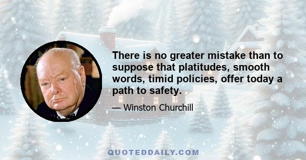 There is no greater mistake than to suppose that platitudes, smooth words, timid policies, offer today a path to safety.