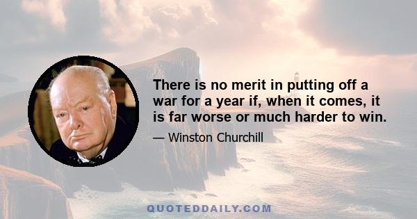 There is no merit in putting off a war for a year if, when it comes, it is far worse or much harder to win.