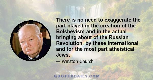 There is no need to exaggerate the part played in the creation of the Bolshevism and in the actual bringing about of the Russian Revolution, by these international and for the most part atheistical Jews.