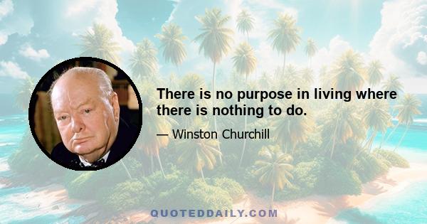 There is no purpose in living where there is nothing to do.