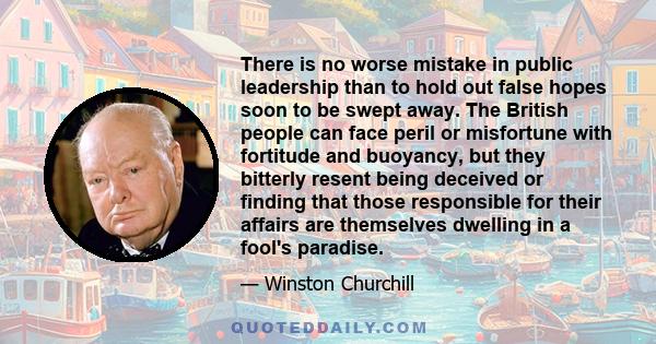 There is no worse mistake in public leadership than to hold out false hopes soon to be swept away. The British people can face peril or misfortune with fortitude and buoyancy, but they bitterly resent being deceived or