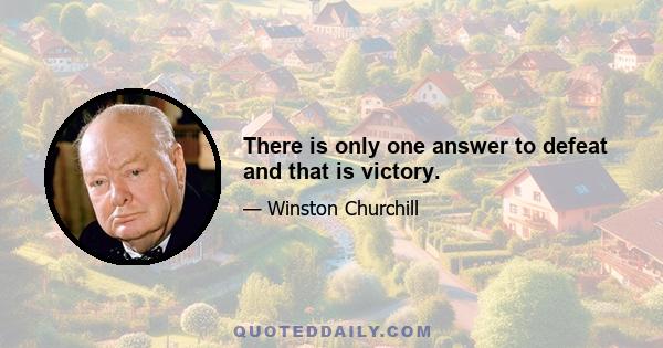 There is only one answer to defeat and that is victory.