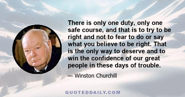 There is only one duty, only one safe course, and that is to try to be right and not to fear to do or say what you believe to be right. That is the only way to deserve and to win the confidence of our great people in