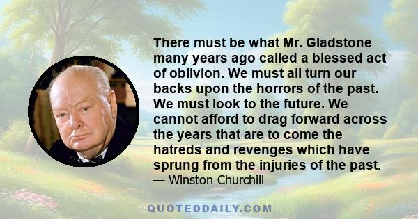 There must be what Mr. Gladstone many years ago called a blessed act of oblivion. We must all turn our backs upon the horrors of the past. We must look to the future. We cannot afford to drag forward across the years