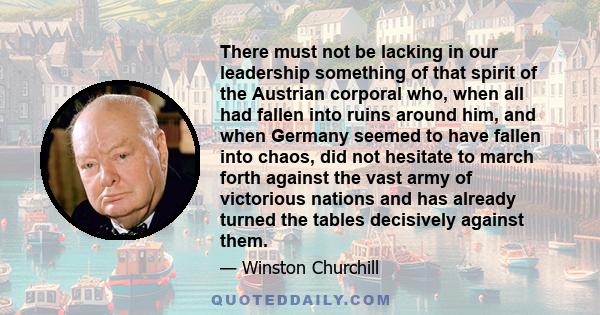 There must not be lacking in our leadership something of that spirit of the Austrian corporal who, when all had fallen into ruins around him, and when Germany seemed to have fallen into chaos, did not hesitate to march