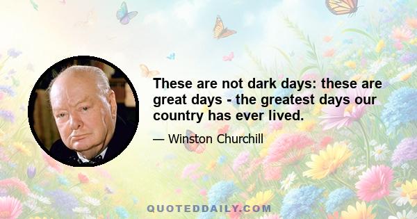 These are not dark days: these are great days - the greatest days our country has ever lived.