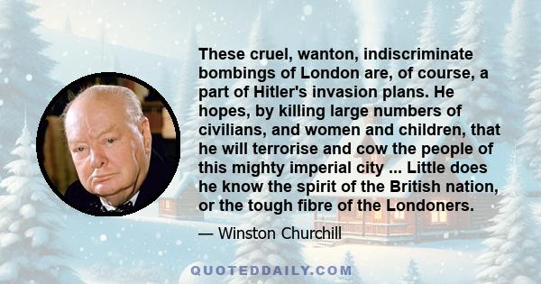 These cruel, wanton, indiscriminate bombings of London are, of course, a part of Hitler's invasion plans. He hopes, by killing large numbers of civilians, and women and children, that he will terrorise and cow the