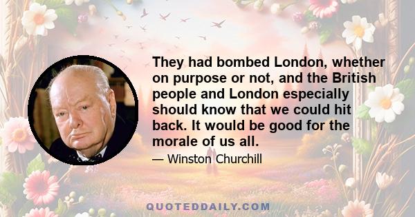 They had bombed London, whether on purpose or not, and the British people and London especially should know that we could hit back. It would be good for the morale of us all.