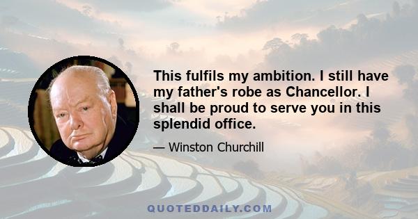 This fulfils my ambition. I still have my father's robe as Chancellor. I shall be proud to serve you in this splendid office.