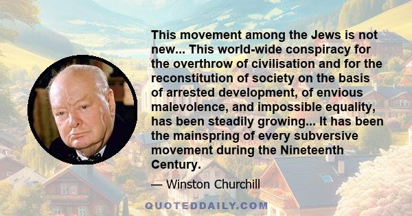 This movement among the Jews is not new... This world-wide conspiracy for the overthrow of civilisation and for the reconstitution of society on the basis of arrested development, of envious malevolence, and impossible