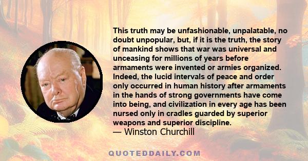 This truth may be unfashionable, unpalatable, no doubt unpopular, but, if it is the truth, the story of mankind shows that war was universal and unceasing for millions of years before armaments were invented or armies